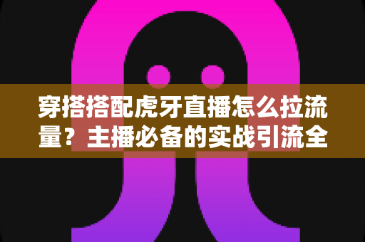 穿搭搭配虎牙直播怎么拉流量？主播必备的实战引流全攻略
