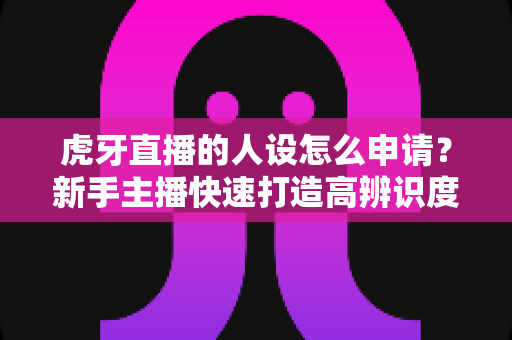 虎牙直播的人设怎么申请?新手主播快速打造高辨识度人设的完整指南 虎牙直播的人设怎么申请?新手主播快速打造高辨识度人设的完整指南