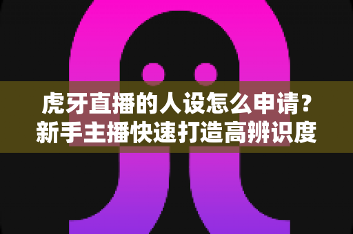 虎牙直播的人设怎么申请?新手主播快速打造高辨识度人设的完整指南 虎牙直播的人设怎么申请?新手主播快速打造高辨识度人设的完整指南