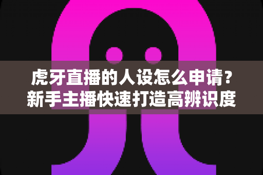 虎牙直播的人设怎么申请？新手主播快速打造高辨识度人设的完整指南