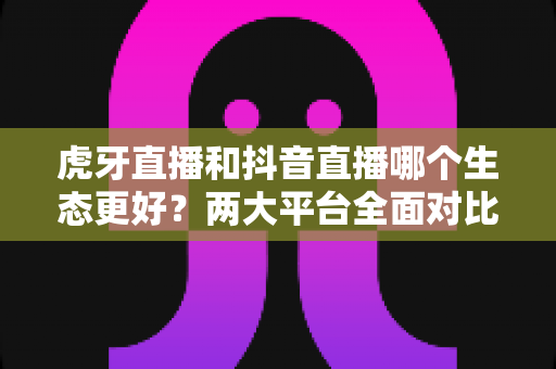 虎牙直播和抖音直播哪个生态更好?两大平台全面对比分析与选择指南 虎牙直播和抖音直播哪个生态更好?两大平台全面对比分析与选择指南