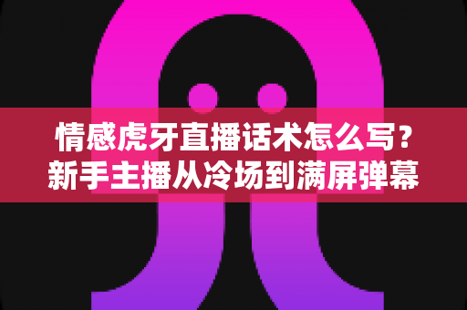 情感虎牙直播话术怎么写？新手主播从冷场到满屏弹幕的完整话术写作攻略