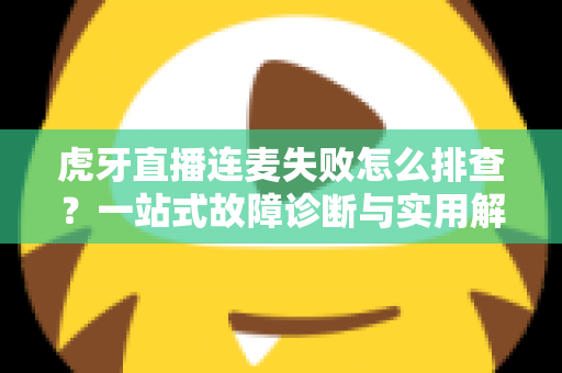 虎牙直播连麦失败怎么排查？一站式故障诊断与实用解决全攻略