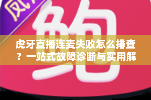 虎牙直播连麦失败怎么排查？一站式故障诊断与实用解决全攻略