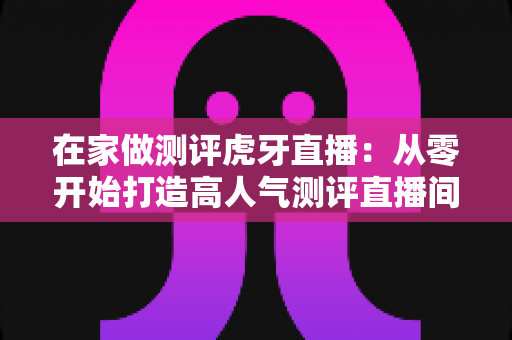 在家做测评虎牙直播:从零开始打造高人气测评直播间的完整指南 在家做测评虎牙直播:从零开始打造高人气测评直播间的完整指南