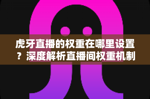 虎牙直播的权重在哪里设置？深度解析直播间权重机制与提升全攻略