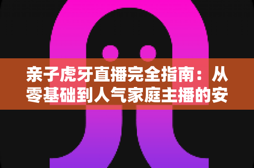 亲子虎牙直播完全指南:从零基础到人气家庭主播的安全运营与涨粉实战手册 亲子虎牙直播完全指南:从零基础到人气家庭主播的安全运营与涨粉实战手册