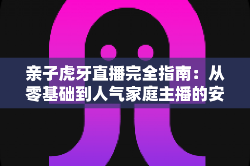 亲子虎牙直播完全指南:从零基础到人气家庭主播的安全运营与涨粉实战手册 亲子虎牙直播完全指南:从零基础到人气家庭主播的安全运营与涨粉实战手册
