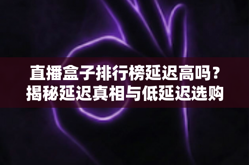 直播盒子排行榜延迟高吗?揭秘延迟真相与低延迟选购全攻略 直播盒子排行榜延迟高吗?揭秘延迟真相与低延迟选购全攻略