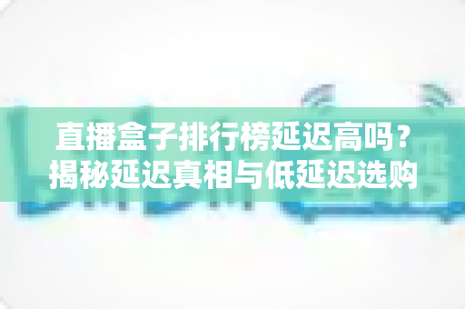 直播盒子排行榜延迟高吗？揭秘延迟真相与低延迟选购全攻略