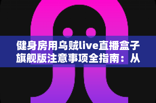 健身房用乌贼live直播盒子旗舰版注意事项全指南：从安装到维护的完整避坑手册