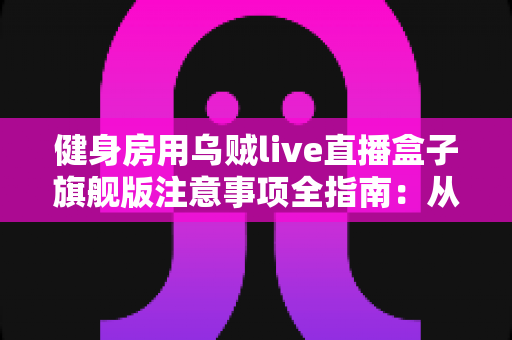 健身房用乌贼live直播盒子旗舰版注意事项全指南：从安装到维护的完整避坑手册