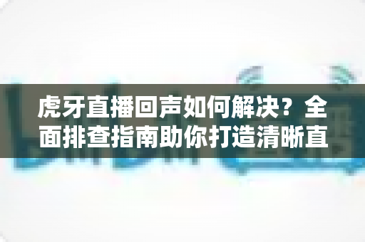 虎牙直播回声如何解决？全面排查指南助你打造清晰直播间