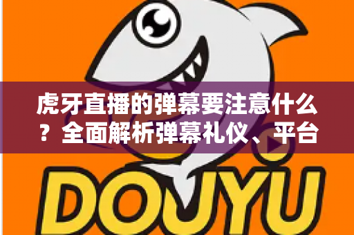虎牙直播的弹幕要注意什么？全面解析弹幕礼仪、平台规则与避坑指南