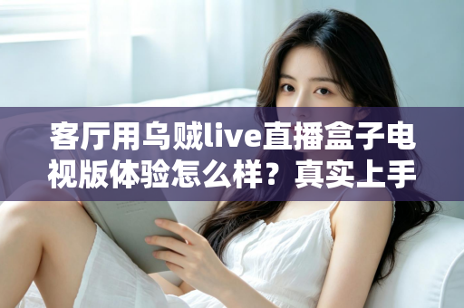 客厅用乌贼live直播盒子电视版体验怎么样？真实上手评测与使用感受全面分享