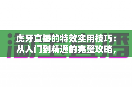 虎牙直播的特效实用技巧：从入门到精通的完整攻略，助你打造高人气直播间