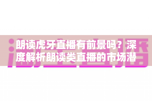 朗读虎牙直播有前景吗?深度解析朗读类直播的市场潜力、运营策略与变现路径 朗读虎牙直播有前景吗?深度解析朗读类直播的市场潜力、运营策略与变现路径