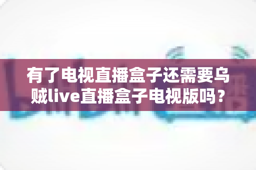 有了电视直播盒子还需要乌贼live直播盒子电视版吗?——深度解析直播设备选择与搭配全攻略 有了电视直播盒子还需要乌贼live直播盒子电视版吗?——深度解析直播设备选择与搭配全攻略