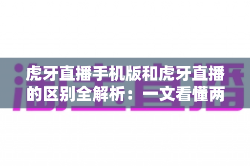 虎牙直播手机版和虎牙直播的区别全解析：一文看懂两个版本差异，帮你选出最适合自己的观看方式