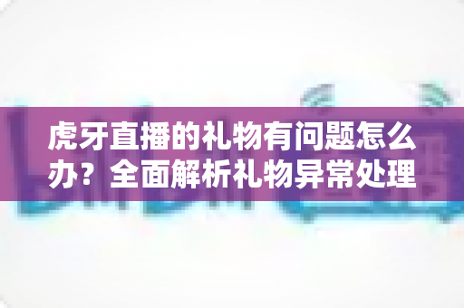 虎牙直播的礼物有问题怎么办?全面解析礼物异常处理方法与实用指南 虎牙直播的礼物有问题怎么办?全面解析礼物异常处理方法与实用指南