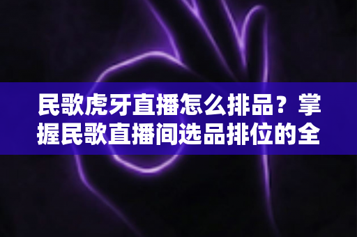 民歌虎牙直播怎么排品?掌握民歌直播间选品排位的全流程实战指南 民歌虎牙直播怎么排品?掌握民歌直播间选品排位的全流程实战指南