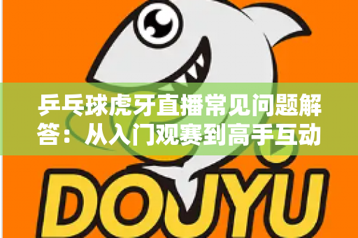 乒乓球虎牙直播常见问题解答：从入门观赛到高手互动的实用观看指南