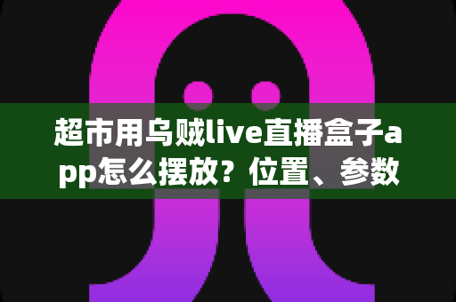 超市用乌贼live直播盒子app怎么摆放？位置、参数与运营细节一文学会