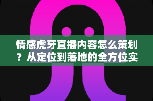 情感虎牙直播内容怎么策划？从定位到落地的全方位实战策划指南
