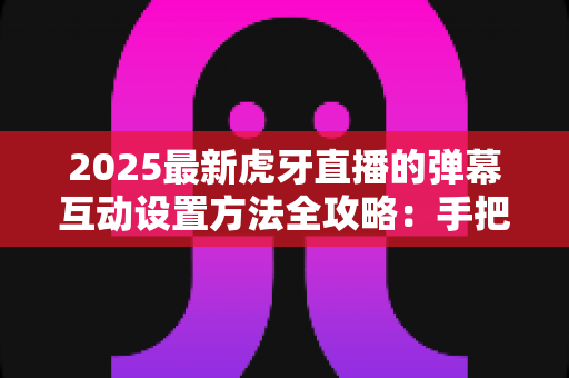 2025最新虎牙直播的弹幕互动设置方法全攻略:手把手教你打造高人气互动直播间 2025最新虎牙直播的弹幕互动设置方法全攻略:手把手教你打造高人气互动直播间