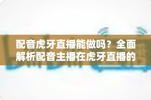 配音虎牙直播能做吗？全面解析配音主播在虎牙直播的可行性、设备配置、内容玩法与变现攻略