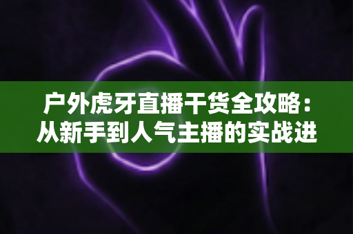 户外虎牙直播干货全攻略:从新手到人气主播的实战进阶指南 户外虎牙直播干货全攻略:从新手到人气主播的实战进阶指南