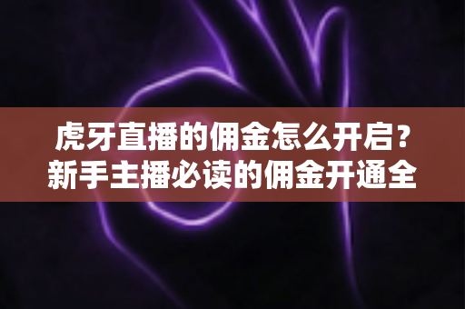 虎牙直播的佣金怎么开启？新手主播必读的佣金开通全流程与赚钱攻略