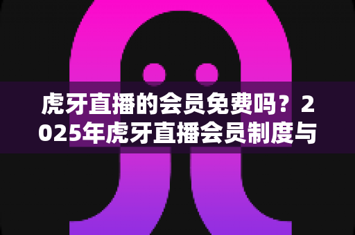 虎牙直播的会员免费吗？2025年虎牙直播会员制度与免费福利全解析