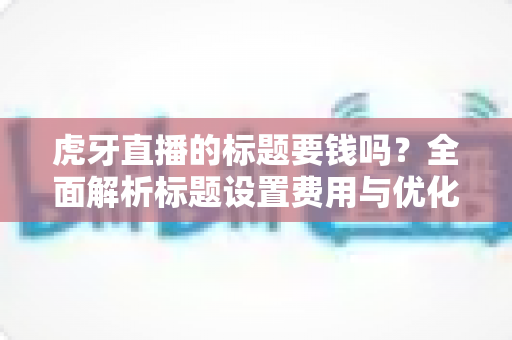 虎牙直播的标题要钱吗?全面解析标题设置费用与优化技巧 虎牙直播的标题要钱吗?全面解析标题设置费用与优化技巧