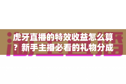 虎牙直播的特效收益怎么算？新手主播必看的礼物分成规则与提现全指南