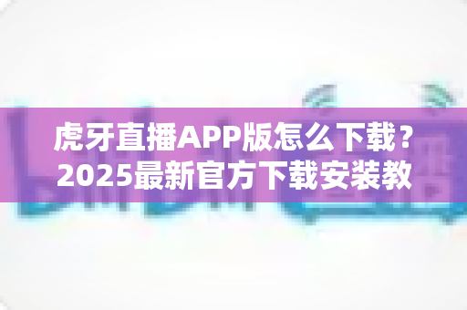 虎牙直播APP版怎么下载?2025最新官方下载安装教程,安卓苹果全平台指南一次讲清 虎牙直播APP版怎么下载?2025最新官方下载安装教程,安卓苹果全平台指南一次讲清
