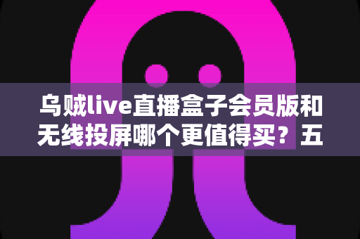 乌贼live直播盒子会员版和无线投屏哪个更值得买？五大维度深度对比，帮你选出最划算的家庭大屏观影方案