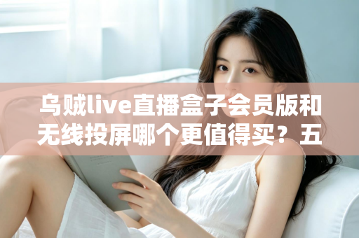 乌贼live直播盒子会员版和无线投屏哪个更值得买？五大维度深度对比，帮你选出最划算的家庭大屏观影方案