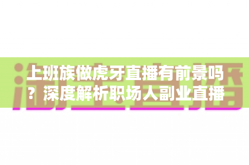 上班族做虎牙直播有前景吗？深度解析职场人副业直播的机遇与挑战