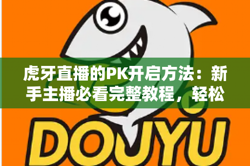 虎牙直播的PK开启方法：新手主播必看完整教程，轻松玩转直播间互动玩法