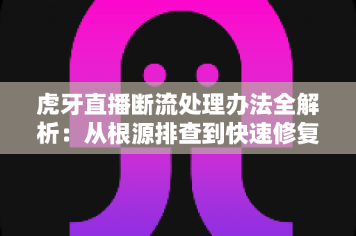 虎牙直播断流处理办法全解析：从根源排查到快速修复的实用指南