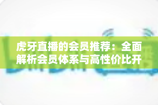 虎牙直播的会员推荐：全面解析会员体系与高性价比开通指南