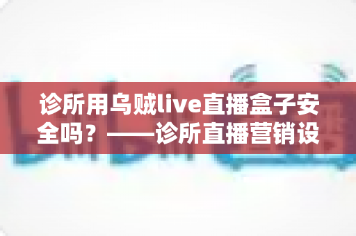 诊所用乌贼live直播盒子安全吗？——诊所直播营销设备安全性与合规性深度解析