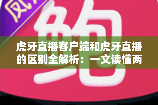 虎牙直播客户端和虎牙直播的区别全解析：一文读懂两者差异，轻松选择最适合你的观看方式