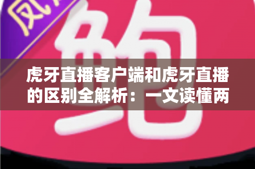 虎牙直播客户端和虎牙直播的区别全解析：一文读懂两者差异，轻松选择最适合你的观看方式