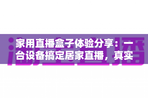 家用直播盒子体验分享:一台设备搞定居家直播,真实上手测评与选购指南 家用直播盒子体验分享:一台设备搞定居家直播,真实上手测评与选购指南