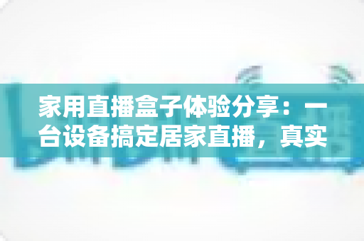 家用直播盒子体验分享：一台设备搞定居家直播，真实上手测评与选购指南