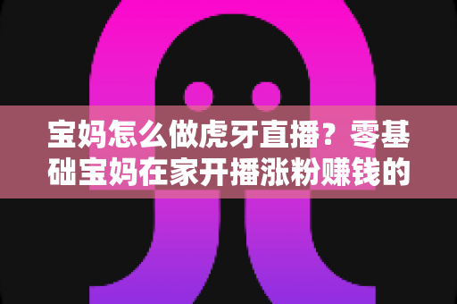 宝妈怎么做虎牙直播?零基础宝妈在家开播涨粉赚钱的实用指南 宝妈怎么做虎牙直播?零基础宝妈在家开播涨粉赚钱的实用指南