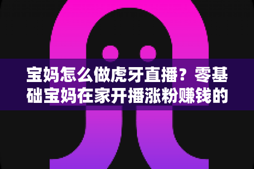 宝妈怎么做虎牙直播？零基础宝妈在家开播涨粉赚钱的实用指南