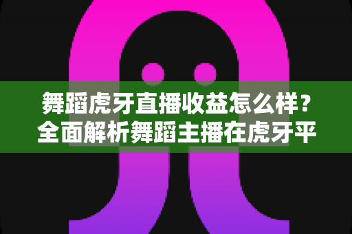 舞蹈虎牙直播收益怎么样?全面解析舞蹈主播在虎牙平台的真实收入水平与赚钱技巧 舞蹈虎牙直播收益怎么样?全面解析舞蹈主播在虎牙平台的真实收入水平与赚钱技巧